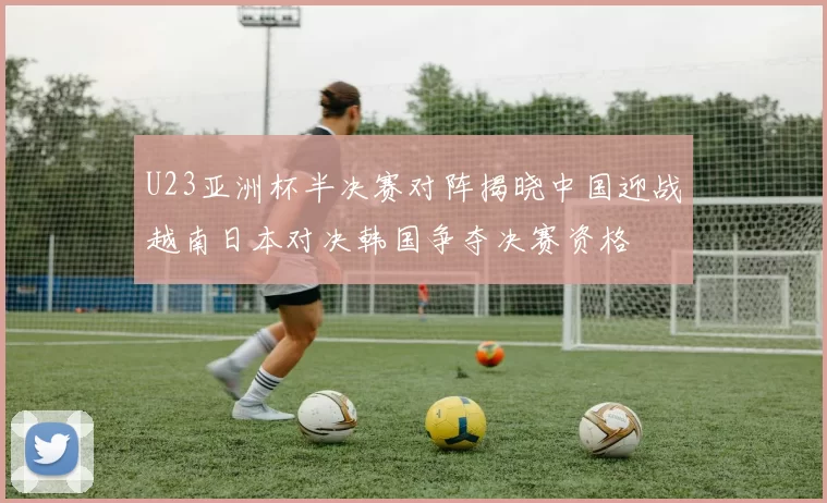 U23亚洲杯半决赛对阵揭晓中国迎战越南日本对决韩国争夺决赛资格