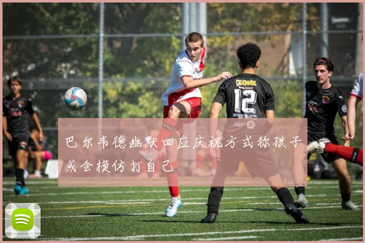 巴尔韦德幽默回应庆祝方式称孩子或会模仿打自己