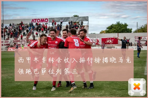 西甲冬季转会收入排行榜揭晓马竞领跑巴萨位列第三