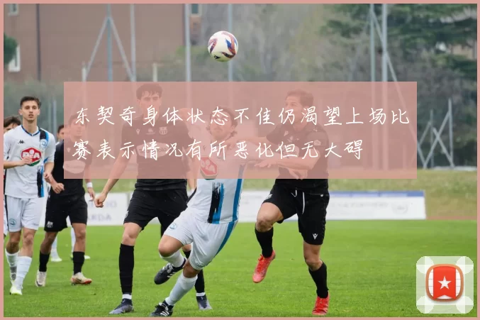 东契奇身体状态不佳仍渴望上场比赛表示情况有所恶化但无大碍