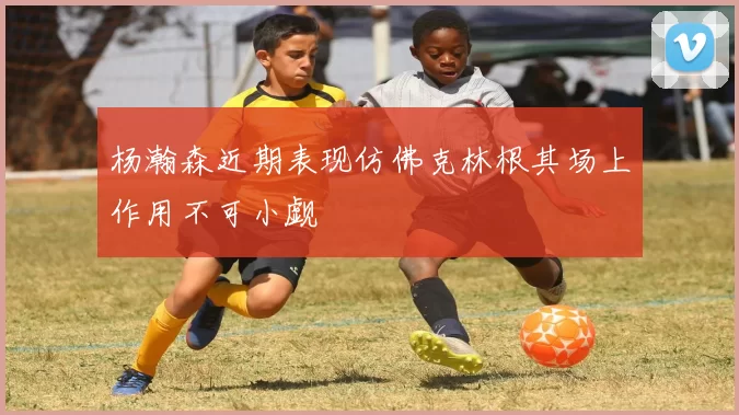 杨瀚森近期表现仿佛克林根其场上作用不可小觑