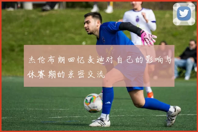 杰伦布朗回忆麦迪对自己的影响与休赛期的亲密交流