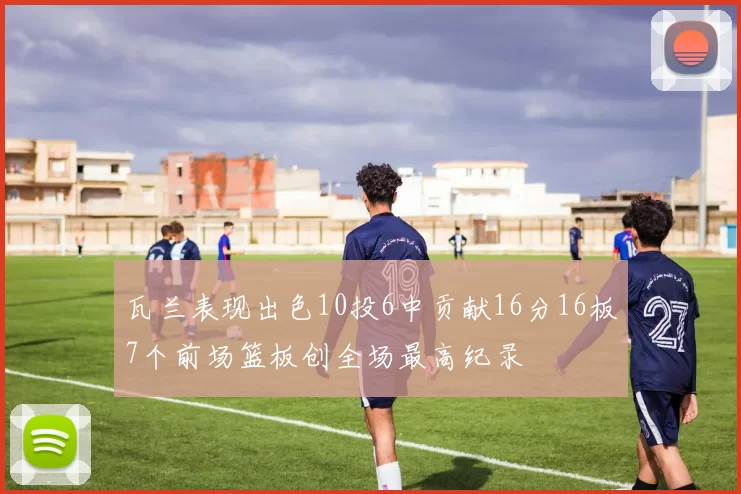 瓦兰表现出色10投6中贡献16分16板7个前场篮板创全场最高纪录
