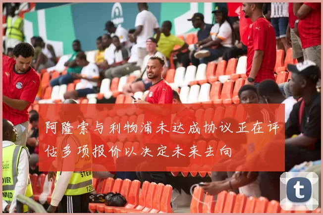 阿隆索与利物浦未达成协议正在评估多项报价以决定未来去向