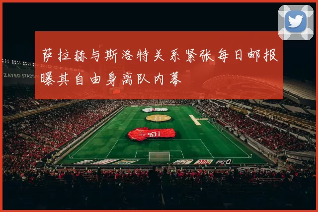 萨拉赫与斯洛特关系紧张每日邮报曝其自由身离队内幕