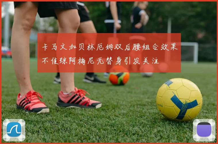 卡马文加贝林厄姆双后腰组合效果不佳琼阿梅尼无替身引发关注