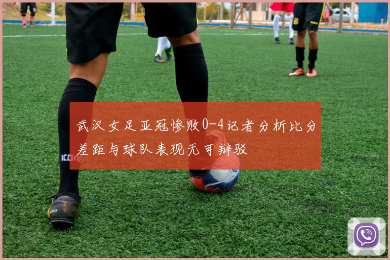 武汉女足亚冠惨败0-4记者分析比分差距与球队表现无可辩驳