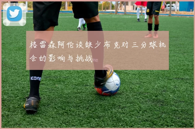 格雷森阿伦谈缺少布克对三分球机会的影响与挑战