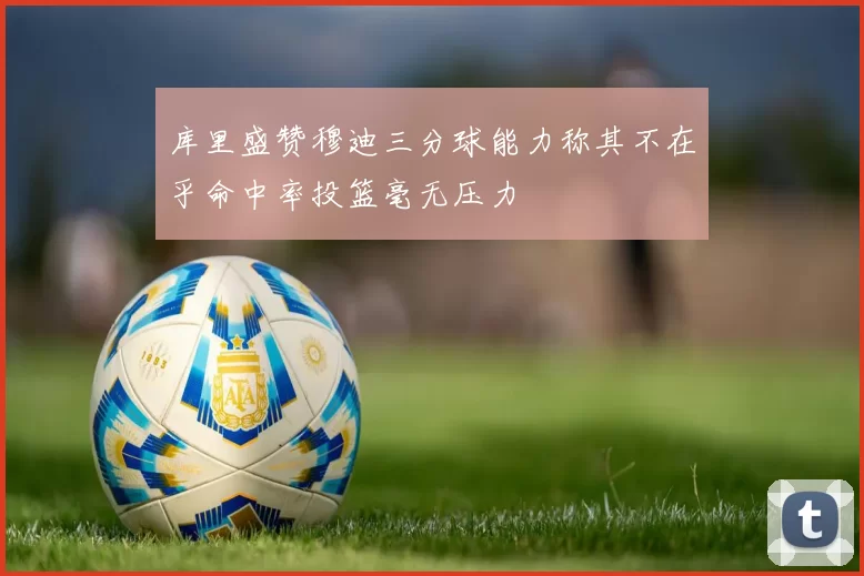 库里盛赞穆迪三分球能力称其不在乎命中率投篮毫无压力
