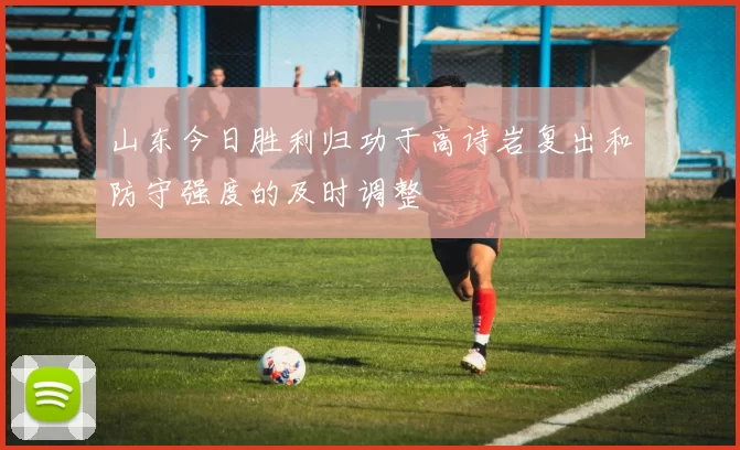 山东今日胜利归功于高诗岩复出和防守强度的及时调整