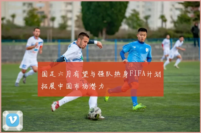 国足六月有望与强队热身FIFA计划拓展中国市场潜力