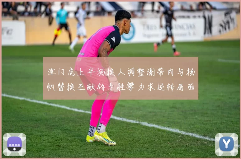 津门虎上半场换人调整谢蒂内与杨帆替换王献钧季胜攀力求逆转局面