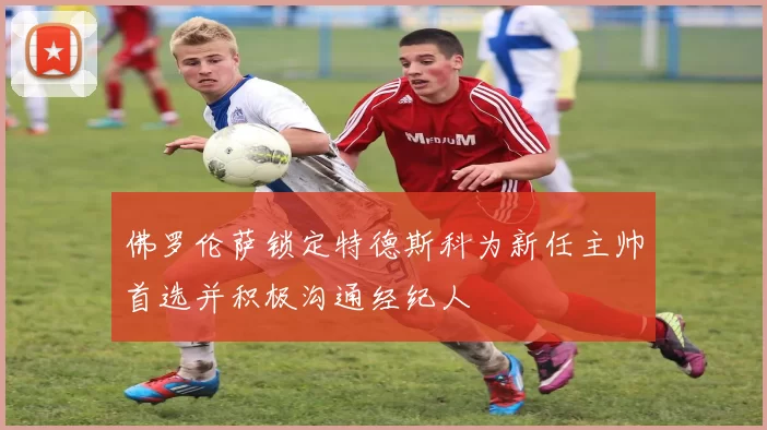 佛罗伦萨锁定特德斯科为新任主帅首选并积极沟通经纪人