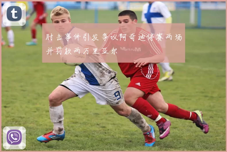 肘击事件引发争议阿奇迪停赛两场并罚款两万里亚尔