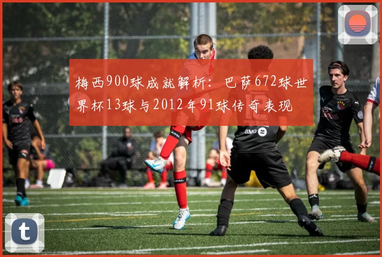梅西900球成就解析：巴萨672球世界杯13球与2012年91球传奇表现